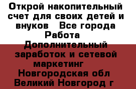 Открой накопительный счет для своих детей и внуков - Все города Работа » Дополнительный заработок и сетевой маркетинг   . Новгородская обл.,Великий Новгород г.